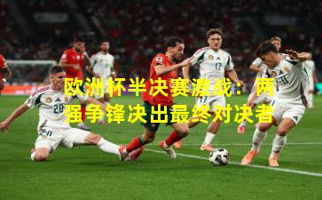 欧洲杯半决赛激战：两强争锋决出最终对决者