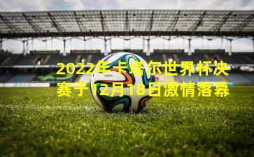 2022年卡塔尔世界杯决赛于12月18日激情落幕