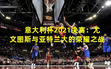 意大利杯2021决赛：尤文图斯与亚特兰大的荣耀之战