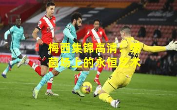 梅西集锦高清:绿茵场上的永恒艺术