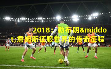 2018：勒布朗·詹姆斯征服世界的传奇征程